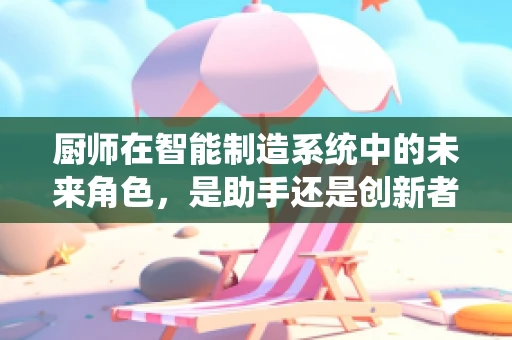 厨师在智能制造系统中的未来角色，是助手还是创新者？