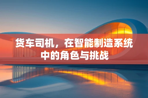 货车司机，在智能制造系统中的角色与挑战