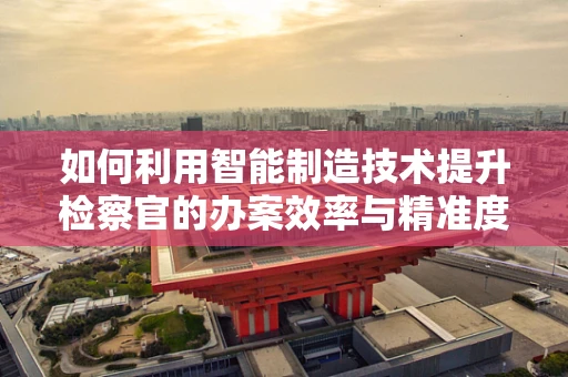 如何利用智能制造技术提升检察官的办案效率与精准度？