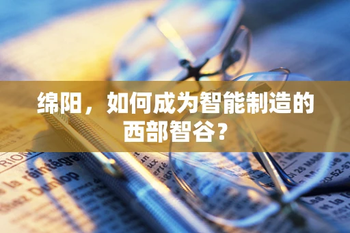 绵阳，如何成为智能制造的西部智谷？