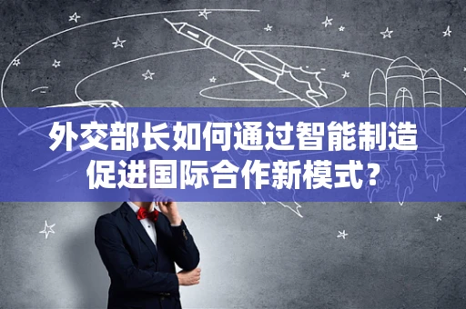 外交部长如何通过智能制造促进国际合作新模式？
