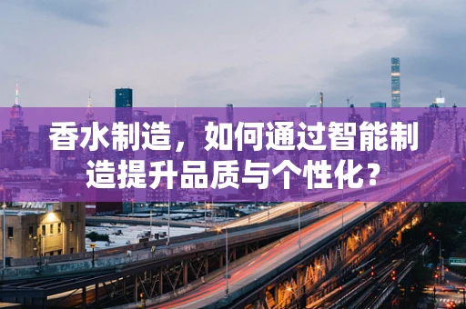 香水制造，如何通过智能制造提升品质与个性化？