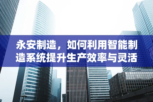 永安制造，如何利用智能制造系统提升生产效率与灵活性？