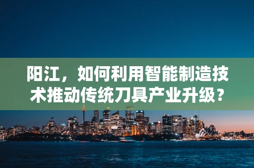 阳江，如何利用智能制造技术推动传统刀具产业升级？