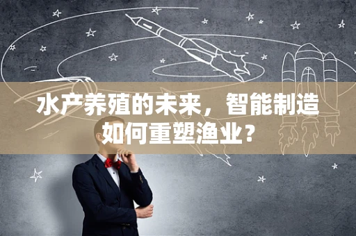 水产养殖的未来，智能制造如何重塑渔业？