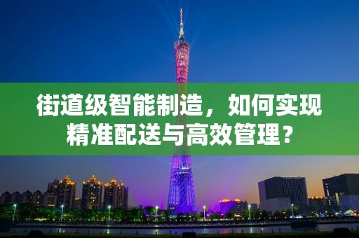 街道级智能制造，如何实现精准配送与高效管理？