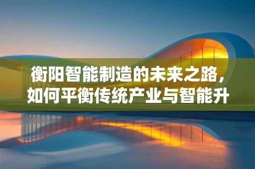 衡阳智能制造的未来之路，如何平衡传统产业与智能升级的和谐共生？