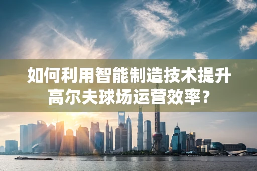 如何利用智能制造技术提升高尔夫球场运营效率？