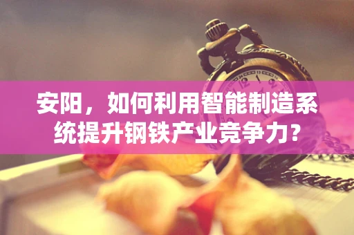 安阳，如何利用智能制造系统提升钢铁产业竞争力？