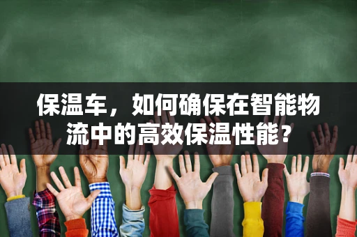 保温车，如何确保在智能物流中的高效保温性能？
