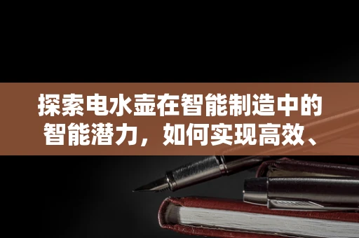 探索电水壶在智能制造中的智能潜力，如何实现高效、安全与节能的完美融合？