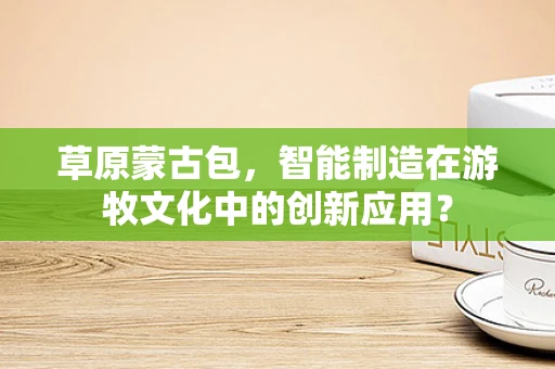 草原蒙古包，智能制造在游牧文化中的创新应用？