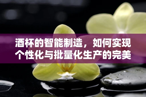 酒杯的智能制造，如何实现个性化与批量化生产的完美融合？