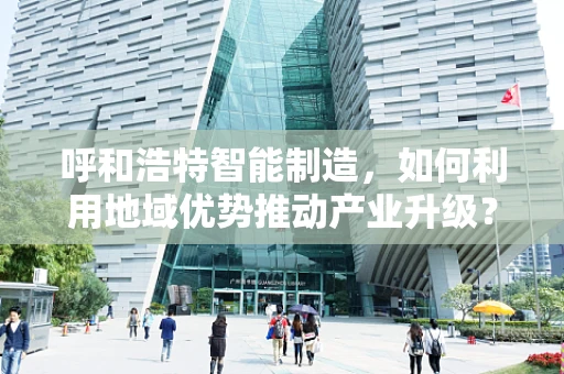 呼和浩特智能制造，如何利用地域优势推动产业升级？