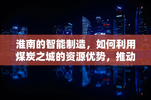 淮南的智能制造，如何利用煤炭之城的资源优势，推动产业升级？