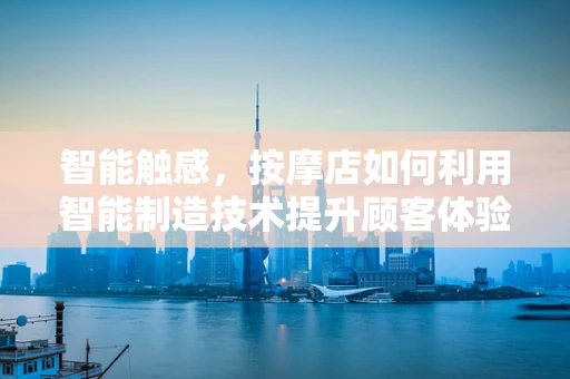 智能触感，按摩店如何利用智能制造技术提升顾客体验？
