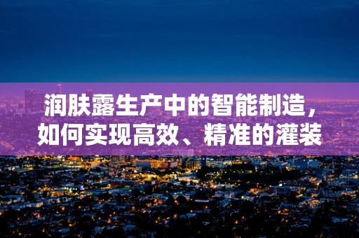 润肤露生产中的智能制造，如何实现高效、精准的灌装？