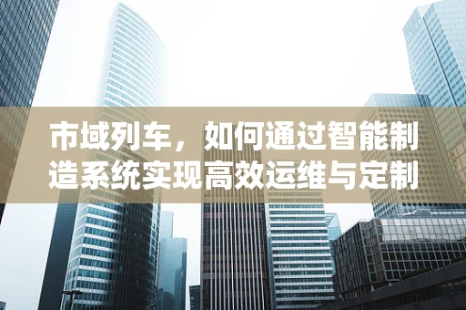 市域列车，如何通过智能制造系统实现高效运维与定制化服务？