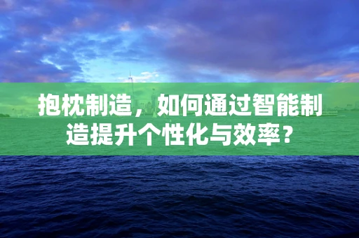 抱枕制造，如何通过智能制造提升个性化与效率？