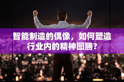 智能制造的偶像，如何塑造行业内的精神图腾？