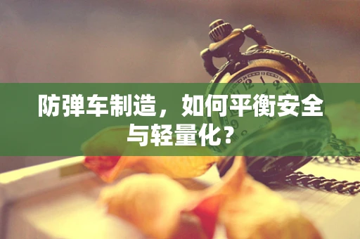防弹车制造，如何平衡安全与轻量化？