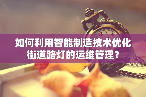 如何利用智能制造技术优化街道路灯的运维管理？