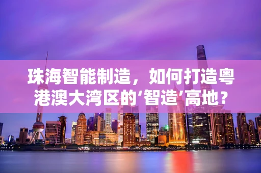 珠海智能制造，如何打造粤港澳大湾区的‘智造’高地？