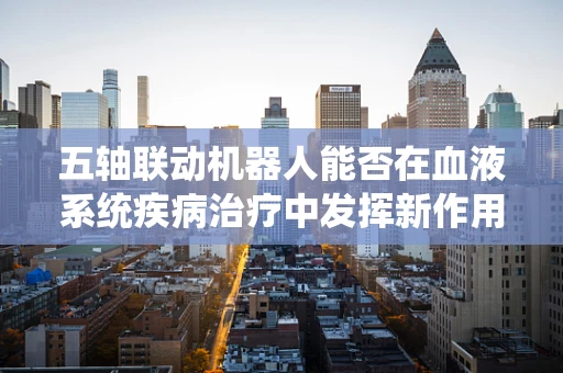 五轴联动机器人能否在血液系统疾病治疗中发挥新作用？