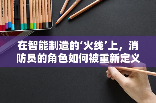 在智能制造的‘火线’上，消防员的角色如何被重新定义？