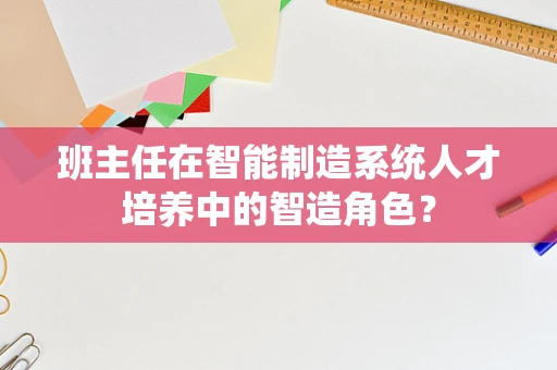 班主任在智能制造系统人才培养中的智造角色？