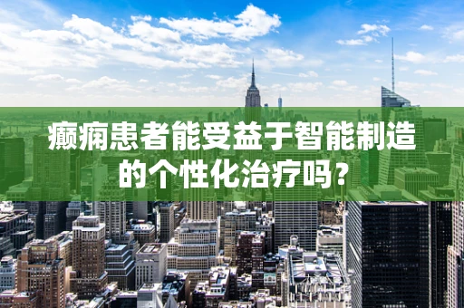 癫痫患者能受益于智能制造的个性化治疗吗？