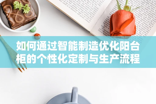 如何通过智能制造优化阳台柜的个性化定制与生产流程？