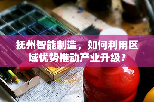 抚州智能制造，如何利用区域优势推动产业升级？