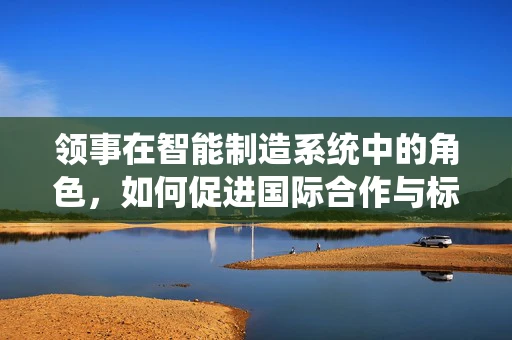 领事在智能制造系统中的角色，如何促进国际合作与标准化？