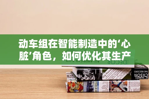 动车组在智能制造中的‘心脏’角色，如何优化其生产与维护？