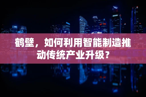 鹤壁，如何利用智能制造推动传统产业升级？