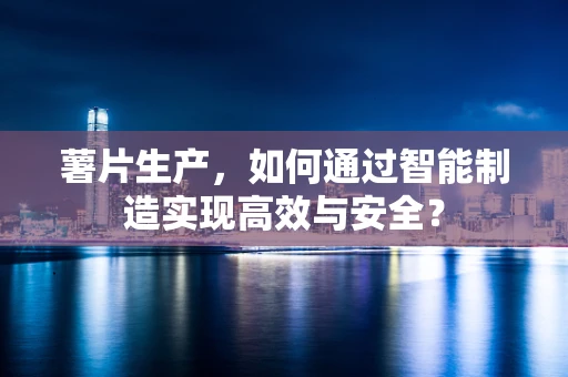 薯片生产，如何通过智能制造实现高效与安全？