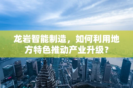 龙岩智能制造，如何利用地方特色推动产业升级？