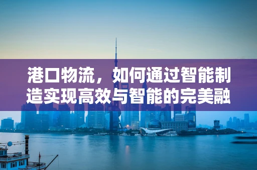 港口物流，如何通过智能制造实现高效与智能的完美融合？