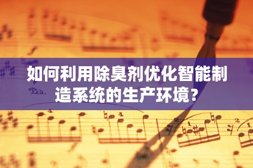 如何利用除臭剂优化智能制造系统的生产环境？