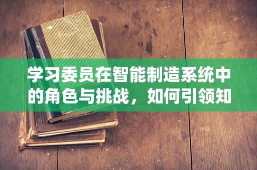 学习委员在智能制造系统中的角色与挑战，如何引领知识共享的浪潮？