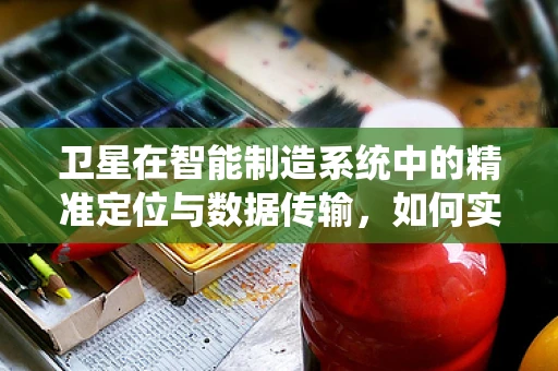卫星在智能制造系统中的精准定位与数据传输，如何实现？