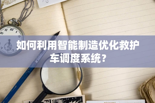 如何利用智能制造优化救护车调度系统？