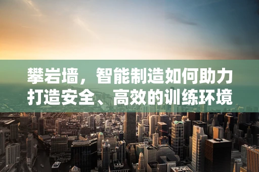 攀岩墙，智能制造如何助力打造安全、高效的训练环境？