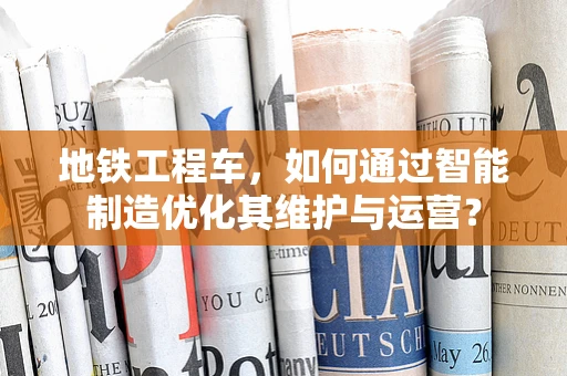 地铁工程车，如何通过智能制造优化其维护与运营？
