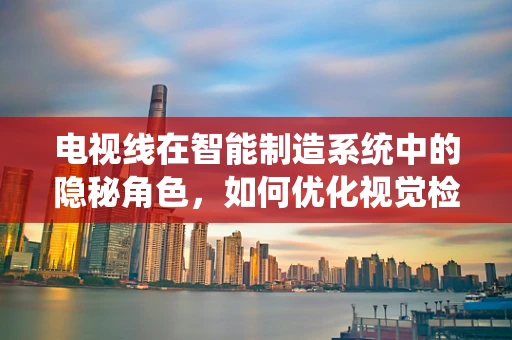电视线在智能制造系统中的隐秘角色，如何优化视觉检测的‘视界’？