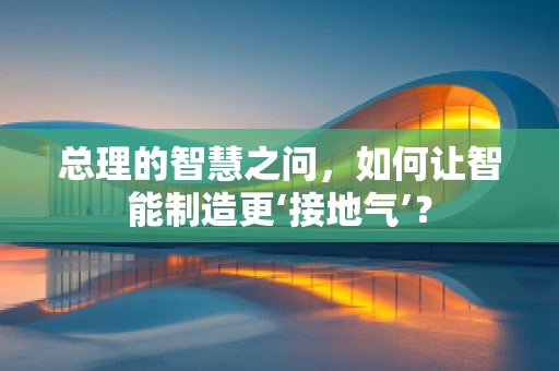 总理的智慧之问，如何让智能制造更‘接地气’？