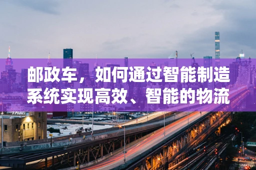 邮政车，如何通过智能制造系统实现高效、智能的物流配送？