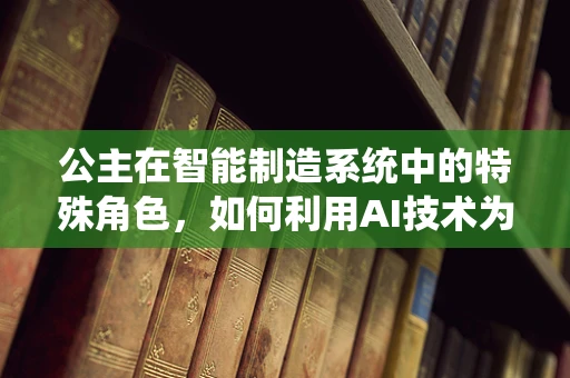 公主在智能制造系统中的特殊角色，如何利用AI技术为‘她’打造个性化定制体验？
