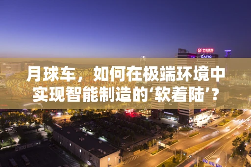 月球车，如何在极端环境中实现智能制造的‘软着陆’？
